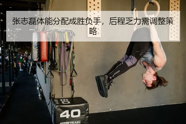 张志磊体能分配成胜负手，后程乏力需调整策略
